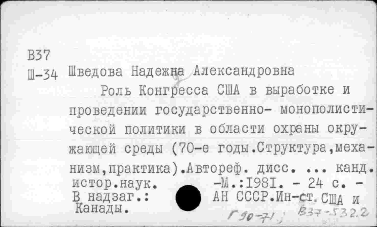 ﻿В37
Ш-34 Шведова Надежна Александровна
Роль Конгресса США в выработке и проведении государственно- монополистической политики в области охраны окружающей среды (70-е годы.Структура,механизм, практика ) .Автореф. дисс. ... канд. истор.наук. -М.:1981. - 24 с. -В надзаг.:	АН СССР.Ин-ст. США и
Канады.